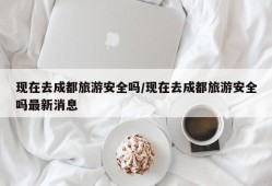 现在去成都旅游安全吗/现在去成都旅游安全吗最新消息