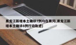 黑龙江新增本土确诊7例均在黑河(黑龙江新增本土确诊8例行动轨迹)