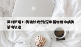 深圳新增19例确诊病例/深圳新增确诊病例活动轨迹
