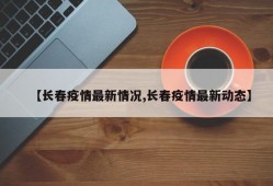 【长春疫情最新情况,长春疫情最新动态】