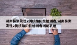 湖南株洲发现2例核酸阳性检测者/湖南株洲发现2例核酸阳性检测者活动轨迹
