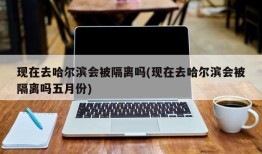 现在去哈尔滨会被隔离吗(现在去哈尔滨会被隔离吗五月份)