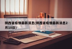 陕西省疫情最新消息(陕西省疫情最新消息2月18日)
