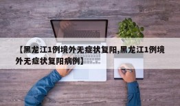 【黑龙江1例境外无症状复阳,黑龙江1例境外无症状复阳病例】