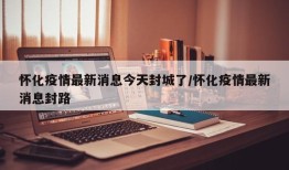 怀化疫情最新消息今天封城了/怀化疫情最新消息封路
