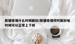 新疆疫情什么时候解封/新疆疫情何时解封啥时候可以正常上下班
