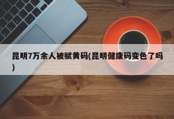 昆明7万余人被赋黄码(昆明健康码变色了吗)