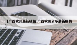 【广西钦州最新疫情,广西钦州公布最新疫情】