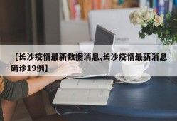 【长沙疫情最新数据消息,长沙疫情最新消息确诊19例】