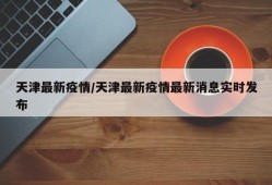 天津最新疫情/天津最新疫情最新消息实时发布