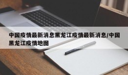 中国疫情最新消息黑龙江疫情最新消息/中国黑龙江疫情地图