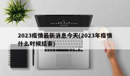 2023疫情最新消息今天(2023年疫情什么时候结束)